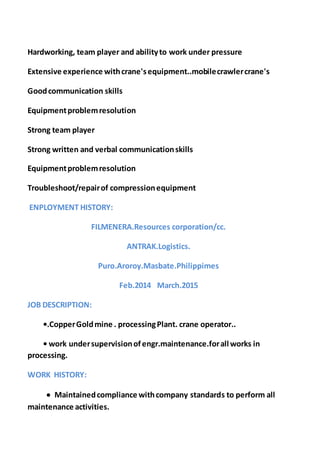 Hardworking, team player and abilityto work under pressure
Extensive experience withcrane'sequipment..mobilecrawlercrane's
Goodcommunication skills
Equipmentproblemresolution
Strong team player
Strong written and verbal communicationskills
Equipmentproblemresolution
Troubleshoot/repairof compressionequipment
ENPLOYMENT HISTORY:
FILMENERA.Resources corporation/cc.
ANTRAK.Logistics.
Puro.Aroroy.Masbate.Philippimes
Feb.2014 March.2015
JOB DESCRIPTION:
•.CopperGoldmine . processingPlant. crane operator..
• work undersupervisionofengr.maintenance.forall works in
processing.
WORK HISTORY:
 Maintainedcompliance withcompany standards to perform all
maintenance activities.
 