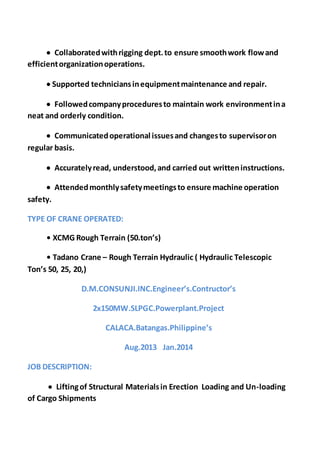  Collaboratedwithrigging dept.to ensure smoothwork flowand
efficientorganizationoperations.
 Supported techniciansinequipmentmaintenance and repair.
 Followedcompanyproceduresto maintain work environmentina
neat and orderly condition.
 Communicatedoperational issuesand changesto supervisoron
regular basis.
 Accuratelyread, understood,and carried out writteninstructions.
 Attendedmonthlysafetymeetingsto ensure machine operation
safety.
TYPE OF CRANE OPERATED:
• XCMG Rough Terrain (50.ton’s)
• Tadano Crane – Rough Terrain Hydraulic ( Hydraulic Telescopic
Ton’s 50, 25, 20,)
D.M.CONSUNJI.INC.Engineer’s.Contructor’s
2x150MW.SLPGC.Powerplant.Project
CALACA.Batangas.Philippine’s
Aug.2013 Jan.2014
JOB DESCRIPTION:
 Liftingof Structural Materialsin Erection Loading and Un-loading
of Cargo Shipments
 