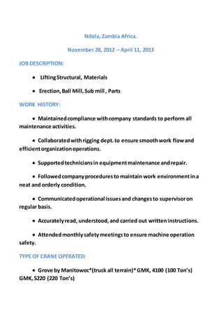 Ndola, Zambia Africa.
November 28, 2012 – April 11, 2013
JOB DESCRIPTION:
 LiftingStructural, Materials
 Erection,Ball Mill,Sub mill , Parts
WORK HISTORY:
 Maintainedcompliance withcompany standards to perform all
maintenance activities.
 Collaboratedwithrigging dept.to ensure smoothwork flowand
efficientorganizationoperations.
 Supportedtechniciansin equipmentmaintenance andrepair.
 Followedcompanyproceduresto maintain work environmentina
neat and orderly condition.
 Communicatedoperational issuesand changesto supervisoron
regular basis.
 Accuratelyread, understood,and carried out writteninstructions.
 Attendedmonthlysafetymeetingsto ensure machine operation
safety.
TYPE OF CRANE OPERATED:
 Grove by Manitowoc*(truck all terrain)*GMK, 4100 (100 Ton’s)
GMK,5220 (220 Ton’s)
 