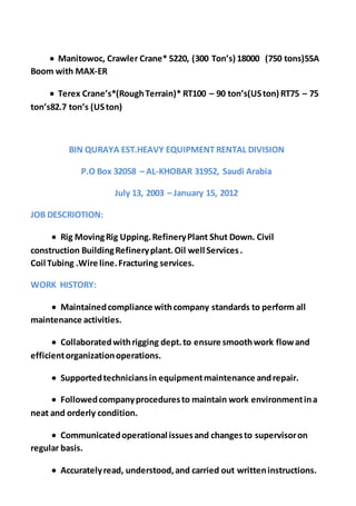  Manitowoc, Crawler Crane* 5220, (300 Ton’s) 18000 (750 tons)55A
Boom with MAX-ER
 Terex Crane’s*(RoughTerrain)* RT100 – 90 ton’s(USton) RT75 – 75
ton’s82.7 ton’s (USton)
BIN QURAYA EST.HEAVY EQUIPMENT RENTAL DIVISION
P.O Box 32058 – AL-KHOBAR 31952, Saudi Arabia
July 13, 2003 – January 15, 2012
JOB DESCRIOTION:
 Rig MovingRig Upping.RefineryPlant Shut Down. Civil
construction BuildingRefineryplant.Oil well Services.
Coil Tubing .Wire line.Fracturing services.
WORK HISTORY:
 Maintainedcompliance withcompany standards to perform all
maintenance activities.
 Collaboratedwithrigging dept.to ensure smoothwork flowand
efficientorganizationoperations.
 Supportedtechniciansin equipmentmaintenance andrepair.
 Followedcompanyproceduresto maintain work environmentina
neat and orderly condition.
 Communicatedoperational issuesand changesto supervisoron
regular basis.
 Accuratelyread, understood,and carried out writteninstructions.
 
