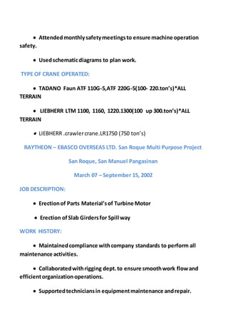  Attendedmonthlysafetymeetingsto ensure machine operation
safety.
 Usedschematicdiagrams to plan work.
TYPE OF CRANE OPERATED:
 TADANO Faun ATF 110G-5,ATF 220G-5(100- 220.ton’s)*ALL
TERRAIN
 LIEBHERR LTM 1100, 1160, 1220.1300(100 up 300.ton’s)*ALL
TERRAIN
 LIEBHERR .crawlercrane.LR1750 (750 ton’s)
RAYTHEON – EBASCO OVERSEAS LTD. San Roque Multi Purpose Project
San Roque, San Manuel Pangasinan
March 07 – September 15, 2002
JOB DESCRIPTION:
 Erectionof Parts Material’sof Turbine Motor
 Erection ofSlab Girdersfor Spill way
WORK HISTORY:
 Maintainedcompliance withcompany standards to perform all
maintenance activities.
 Collaboratedwithrigging dept.to ensure smoothwork flowand
efficientorganization operations.
 Supportedtechniciansin equipmentmaintenance andrepair.
 