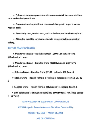  Followedcompanyproceduresto maintain work environmentina
neat and orderly condition.
 Communicatedoperational issuesand changesto supervisoron
regular basis.
 Accuratelyread, understood,and carried out writteninstructions.
 Attendedmonthlysafetymeetingsto ensure machine operation
safety.
TYPE OF CRANE OPERATED:
 Manitowoc Crane – Truck Mountain ( 3900 Series#140 tons
)Mechanical cranes.
 Manitowoc Crane – Crawler Crane ( 888 Hydraulic 240 Ton’s
)Mechanical cranes.
 KobelcoCrane – Crawler Crane ( 7100 Hydraulic 100 Ton’s )
 Tadano Crane – Rough Terrain ( Hydraulic Telescopic Ton 50, 25, 20
)
 KobelcoCrane – Rough Terrain ( Hydraulic Telescopic Ton 45 )
 Link BeltCrane’s– (Rough Terrain) RTC-890 (90 tons) RTC-8065 Series
II (65 Tons)
MAXWELL HEAVY EQUIPMENT CORPORATION
# 198 Gregorio Araneta Avenue.Sta Mesa Quezon City
October 17, 1998 – March 01, 2001
JOB DESCRIPTION:
 