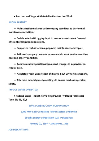  Erection and Support Material In ConstructionWork.
WORK HISTORY:
 Maintainedcompliance withcompany standards to perform all
maintenance activities.
 Collaboratedwithrigging dept.to ensure smoothwork flowand
efficientorganizationoperations.
 Supportedtechniciansin equipmentmaintenance andrepair.
 Followedcompanyproceduresto maintain work environmentina
neat and orderly condition.
 Communicatedoperational issuesand changesto supervisoron
regular basis.
 Accuratelyread, understood,and carried out writteninstructions.
 Attendedmonthlysafetymeetingsto ensure machine operation
safety.
TYPE OF CRANE OPERATED:
 Tadano Crane – Rough Terrain Hydraulic ( Hydraulic Telescopic
Ton’s 50, 25, 20,)
SUAL CONSTRUCTION CORPORATION
1200 MW Coal Generated Power System Under the
Sought Energy Corporation Sual Pangasinan.
January 02, 1997 – January 02, 1998
JOB DESCRIPTION:
 
