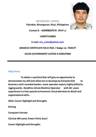 REYNALDO J. UNIDA
Pipindan, Binangonan, Rizal, Philippines
Contact #: +639998267676 (Phil’s.)
+639477141868
E-mail: rey_crane@yahoo.com
ARAMCO CERTIFICATE NO.B 7653 / Badge no. 7544177
SAUDI GOVERNMENT LICENSE # 2196137844
Objectives;
To obtain a positionthat will give an opportunity to
demonstrate my skill and allowme to developmy full potential to
become a well-roundedworker.crane operator expert,highlyskilledin
riggingworks. Deadline-drivenMachine Operator with10+ years
experience ina fast-pacedenvironment.Greatattentionto detail and
organizational skills..
Skills:Career Highlightand Strengths
Driving
ComputerLiterate
Clerical:MS word, Power Point,Excel
Career Highlightand Strengths
 
