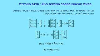 ‫ב‬ ‫משתנים‬ ‫במספר‬ ‫השימוש‬ ‫בחינת‬-: KF‫הצגה‬‫מטריצית‬
‫משתנים‬ ‫מספר‬ ‫בעזרת‬ ‫המערכת‬ ‫את‬ ‫יותר‬ ‫מדוייק‬ ‫באופן‬ ‫לתאר‬ ‫האפשרות‬ ‫נבחנה‬
‫בהצגה‬ ‫כך‬ ‫לשם‬ ‫ולהשתמש‬‫מטריצית‬‫הבעיה‬ ‫של‬:
G1,𝑘+1
𝐺2,𝑘+1
𝐺3,𝑘+1
=
0 1 0
0 1 0
1 0 1
𝐺1,𝑘
𝐺2,𝑘
𝐺3,𝑘
+
1
0
0
𝑢(𝑘)+
𝑤1,𝑘
𝑤2,𝑘
𝑤3,𝑘
0
0
𝑦 𝑘
= 0 0 1
𝐺1,𝑘
𝐺2,𝑘
𝐺3,𝑘
+
0
0
𝑣3,𝑘
𝒈 𝒌+1 = 𝑨𝒈 𝒌 + 𝒃𝑢 𝑘 + 𝒘 𝒌
𝒚 𝒌 = 𝒉𝒈 𝒌 + 𝒗 𝒌
 