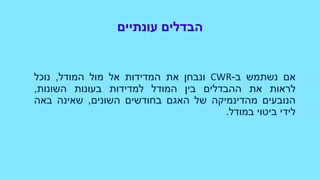 ‫עונתיים‬ ‫הבדלים‬
‫אם‬‫נשתמש‬‫ב‬-CWR‫ונבחן‬‫את‬‫המדידות‬‫אל‬‫מול‬‫המודל‬,‫נוכל‬
‫לראות‬‫את‬‫ההבדלים‬‫בין‬‫המודל‬‫למדידות‬‫בעונות‬‫השונות‬,
‫הנובעים‬‫מהדינמיקה‬‫של‬‫האגם‬‫בחודשים‬‫השונים‬,‫שאינה‬‫באה‬
‫לידי‬‫ביטוי‬‫במודל‬.
 