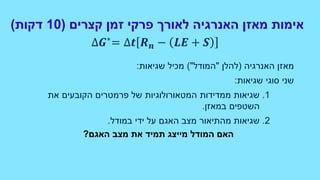 ‫קצרים‬ ‫זמן‬ ‫פרקי‬ ‫לאורך‬ ‫האנרגיה‬ ‫מאזן‬ ‫אימות‬(10‫דקות‬)
‫האנרגיה‬ ‫מאזן‬(‫להלן‬"‫המודל‬)"‫שגיאות‬ ‫מכיל‬:
‫שגיאות‬ ‫סוגי‬ ‫שני‬:
1.‫את‬ ‫הקובעים‬ ‫פרמטרים‬ ‫של‬ ‫המטאורולוגיות‬ ‫ממדידות‬ ‫שגיאות‬
‫במאזן‬ ‫השטפים‬.
2.‫שגיאות‬‫במודל‬ ‫ידי‬ ‫על‬ ‫האגם‬ ‫מצב‬ ‫מהתיאור‬.
‫האגם‬ ‫מצב‬ ‫את‬ ‫תמיד‬ ‫מייצג‬ ‫המודל‬ ‫האם‬?
∆𝑮∗
= ∆𝒕 𝑹 𝒏 − 𝑳𝑬 + 𝑺
 