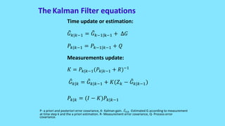 The Kalman Filter equations
Time update or estimation:
𝐺 𝑘 𝑘−1 = 𝐺 𝑘−1 k−1 + ∆𝐺
𝑃𝑘 𝑘−1 = 𝑃𝑘−1 𝑘−1 + 𝑄
Measurements update:
𝐾 = 𝑃𝑘 𝑘−1(𝑃𝑘 𝑘−1 + 𝑅)−1
𝐺 𝑘 𝑘 = 𝐺 𝑘 𝑘−1 + 𝐾(𝑍 𝑘 − 𝐺 𝑘 𝑘−1)
𝑃𝑘 𝑘 = (𝐼 − 𝐾)𝑃𝑘 𝑘−1
P- a priori and posteriori error covariance, K- Kalman gain. 𝐺 𝑘 𝑘 -Estimated G according to measurement
at time step k and the a priori estimation. R- Measurement error covariance, Q- Process error
covariance.
 