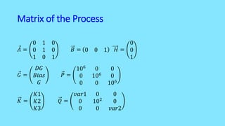 Matrix of the Process
𝐴 =
0 1 0
0 1 0
1 0 1
𝐵 = 0 0 1 𝐻 =
0
0
1
𝐺 =
𝐷𝐺
𝐵𝑖𝑎𝑠
𝐺
𝑃 =
106
0 0
0 106 0
0 0 106
𝐾 =
𝐾1
𝐾2
𝐾3
𝑄 =
𝑣𝑎𝑟1 0 0
0 102
0
0 0 𝑣𝑎𝑟2
 