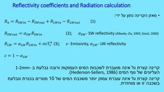 Reflectivity coefficients and Radiation calculation
•‫ידי‬ ‫על‬ ‫נתון‬ ‫הקרינה‬ ‫מאזן‬:
𝑅 𝑛 = 𝑅 𝑆𝑊𝑖𝑛 − 𝑅 𝑆𝑊𝑜𝑢𝑡 + 𝑅 𝐿𝑊𝑖𝑛 − 𝑅 𝐿𝑊𝑜𝑢𝑡 (1)
𝑅 𝑆𝑊𝑜𝑢𝑡 = 𝛼 𝑆𝑊 𝑅 𝑆𝑊𝑖𝑛 (2); 𝛼 𝑆𝑊- SW reflectivity (Albedo; Ziv, 1993; Stool, 2000)
𝑅 𝐿𝑊 = 𝛼 𝐿𝑊 𝑅 𝐿𝑊𝑖𝑛 + 𝜎𝜀𝑇𝑠
4
(3); 𝜀- Emissivity, 𝛼 𝐿𝑊- LW reflectivity
𝜀 = 1 − 𝛼 𝐿𝑊
‫ב‬ ‫נבלעת‬ ‫ורובה‬ ‫העמוקות‬ ‫המים‬ ‫לשכבות‬ ‫מועברת‬ ‫אינה‬ ‫גל‬ ‫קצרת‬ ‫קרינה‬-1-2mm
‫המים‬ ‫גוף‬ ‫של‬ ‫העליונים‬(Hederson-Sellers, 1986.)
‫של‬ ‫המים‬ ‫משכבת‬ ‫יותר‬ ‫עמוק‬ ‫עוברת‬ ‫אינה‬ ‫גל‬ ‫קצרת‬ ‫קרינה‬10‫ונבלעת‬ ‫בכנרת‬ ‫מטרים‬
‫מוחזרת‬ ‫או‬ ‫זו‬ ‫בשכבה‬.
 