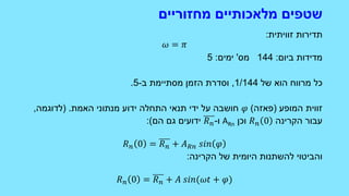 ‫מחזוריים‬ ‫מלאכותיים‬ ‫שטפים‬
‫זוויתית‬ ‫תדירות‬:
𝜔 = 𝜋
‫ביום‬ ‫מדידות‬:144‫מס‬'‫ימים‬:5
‫של‬ ‫הוא‬ ‫מרווח‬ ‫כל‬1/144,‫ב‬ ‫מסתיימת‬ ‫הזמן‬ ‫וסדרת‬-5.
‫המופע‬ ‫זווית‬(‫פאזה‬)𝜑‫האמת‬ ‫מנתוני‬ ‫ידוע‬ ‫התחלה‬ ‫תנאי‬ ‫ידי‬ ‫על‬ ‫חושבה‬( .‫לדוגמה‬,
‫הקרינה‬ ‫עבור‬𝑅 𝑛 0‫וכן‬ARn‫ו‬-𝑅 𝑛‫הם‬ ‫גם‬ ‫ידועים‬:)
𝑅 𝑛 0 = 𝑅 𝑛 + 𝐴 𝑅𝑛 𝑠𝑖𝑛 𝜑
‫הקרינה‬ ‫של‬ ‫היומית‬ ‫להשתנות‬ ‫והביטוי‬:
𝑅 𝑛 0 = 𝑅 𝑛 + 𝐴 𝑠𝑖𝑛(𝜔𝑡 + 𝜑)
 