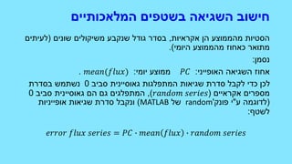 ‫המלאכותיים‬ ‫בשטפים‬ ‫השגיאה‬ ‫חישוב‬
‫אקראיות‬ ‫הן‬ ‫מהממוצע‬ ‫הסטיות‬,‫שונים‬ ‫משיקולים‬ ‫שנקבע‬ ‫גודל‬ ‫בסדר‬(‫לעיתים‬
‫היומי‬ ‫מהממוצע‬ ‫כאחוז‬ ‫מתואר‬.)
‫נסמן‬:
‫האופייני‬ ‫השגיאה‬ ‫אחוז‬:𝑃𝐶‫ממוצע‬‫יומי‬:𝑚𝑒𝑎𝑛(𝑓𝑙𝑢𝑥).
‫המתפלגות‬ ‫שגיאות‬ ‫סדרת‬ ‫לקבל‬ ‫כדי‬ ‫לכן‬‫גאוסיינית‬‫סביב‬0‫בסדרת‬ ‫נשתמש‬
‫אקראיים‬ ‫מספרים‬(𝑟𝑎𝑛𝑑𝑜𝑚 𝑠𝑒𝑟𝑖𝑒𝑠),‫הם‬ ‫גם‬ ‫המתפלגים‬‫גאוסיינית‬‫סביב‬0
(‫ע‬ ‫לדוגמה‬"‫פונק‬ ‫י‬'random‫של‬MATLAB)‫אופייניות‬ ‫שגיאות‬ ‫סדרת‬ ‫ונקבל‬
‫לשטף‬:
𝑒𝑟𝑟𝑜𝑟 𝑓𝑙𝑢𝑥 𝑠𝑒𝑟𝑖𝑒𝑠 = 𝑃𝐶 ∙ 𝑚𝑒𝑎𝑛 𝑓𝑙𝑢𝑥 ∙ 𝑟𝑎𝑛𝑑𝑜𝑚 𝑠𝑒𝑟𝑖𝑒𝑠
 