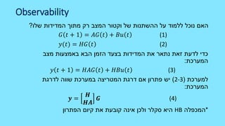 Observability
‫שלו‬ ‫המדידות‬ ‫מתוך‬ ‫רק‬ ‫המצב‬ ‫וקטור‬ ‫של‬ ‫ההשתנות‬ ‫על‬ ‫ללמוד‬ ‫נוכל‬ ‫האם‬?
𝐺 𝑡 + 1 = 𝐴𝐺 𝑡 + 𝐵𝑢 𝑡 (1)
𝑦(𝑡) = 𝐻𝐺 𝑡 (2)
‫מצב‬ ‫באמצעות‬ ‫הבא‬ ‫הזמן‬ ‫בצעד‬ ‫המדידות‬ ‫את‬ ‫נתאר‬ ‫זאת‬ ‫לדעת‬ ‫כדי‬
‫המערכת‬:
𝑦 𝑡 + 1 = 𝐻𝐴𝐺 𝑡 + 𝐻𝐵𝑢 𝑡 (3)
‫למערכת‬(2-3)‫במערכת‬ ‫המטריצה‬ ‫דרגת‬ ‫אם‬ ‫פתרון‬ ‫יש‬‫לדרגת‬ ‫שווה‬
‫המערכת‬:
𝒚 =
𝑯
𝑯𝑨
𝑮 (4)
*‫המכפלה‬HB‫הפתרון‬ ‫קיום‬ ‫את‬ ‫קובעת‬ ‫אינה‬ ‫ולכן‬ ‫סקלר‬ ‫היא‬
 
