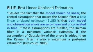 BLUE- Best Linear Unbiased Estimation
“Besides the fact that the model should be linear, the
central assumption that makes the Kalman filter a best
linear unbiased estimator (BLUE) is that both model
and observation errors are zero-mean and uncorrelated
in time. If these assumptions are fulfilled, the Kalman
filter is a minimum variance estimator. If the
assumption of Gaussianity of the errors is added, then
the Kalman filter is also a maximum a posteriori
estimator” (Dre´court, 2006)
 