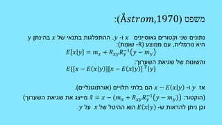‫משפט‬(Å𝑠𝑡𝑟𝑜𝑚,1970:)
‫וקטורים‬ ‫שני‬ ‫נתונים‬‫גאוסיינים‬𝑥‫ו‬-𝑦.‫של‬ ‫בתנאי‬ ‫ההתפלגות‬𝑥‫בהינתן‬𝑦
‫נורמלית‬ ‫היא‬,‫ממוצע‬ ‫עם‬(R-‫שונות‬:)
𝐸 𝑥 𝑦 = 𝑚 𝑥 + 𝑅 𝑥𝑦 𝑅 𝑦
−1
𝑦 − 𝑚 𝑦
‫השערוך‬ ‫שגיאת‬ ‫של‬ ‫והשונות‬:
𝐸{[𝑥 − 𝐸 𝑥 𝑦 ][𝑥 − 𝐸 𝑥 𝑦 ] 𝑇 𝑦}
‫אז‬𝑦‫ו‬-𝑥 − 𝐸 𝑥 𝑦‫תלויים‬ ‫בלתי‬ ‫הם‬(‫אורתוגונליים‬.)
(‫הוקטור‬:𝑥 = 𝑥 − (𝑚 𝑥 + 𝑅 𝑥𝑦 𝑅 𝑦
−1 𝑦 − 𝑚 𝑦)‫השערוך‬ ‫שגיאת‬ ‫את‬ ‫מייצג‬)
‫ש‬ ‫להראות‬ ‫ניתן‬ ‫וכן‬-𝐸 𝑥 𝑦‫של‬ ‫ההיטל‬ ‫הוא‬𝑥‫על‬𝑦.
 