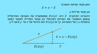 ‫השערוך‬ ‫שגיאת‬ ‫וקטור‬ ‫נתון‬:
𝑥 = 𝑥 − 𝑥
‫מדידות‬ ‫וקטור‬ ‫וכן‬𝑦.
‫ההערכה‬‫המיטבית‬𝑥‫היא‬𝐸 𝑥 𝑦‫שמאפשרת‬‫את‬‫השגיאה‬‫המינימלית‬
‫ובאופן‬‫גיאומטרי‬‫את‬‫המרחק‬‫המינימלי‬‫בין‬‫וקטור‬‫המדידה‬‫לוקטור‬‫המצב‬
(‫האמיתי‬,𝑥(‫של‬‫המערכת‬,‫כך‬‫ש‬-𝐸 𝑥 𝑦‫הוא‬‫ההיטל‬‫של‬𝑥‫על‬𝑦‫וניצב‬‫ל‬-𝑦.
𝑥
𝑦𝐸 𝑥 𝑦
𝑥 = 𝑥 − 𝐸 𝑥 𝑦
 