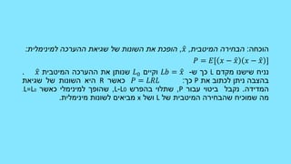 ‫הוכחה‬:‫הבחירה‬‫המיטבית‬,𝑥,‫הופכת‬‫את‬‫השונות‬‫של‬‫שגיאת‬‫ההערכה‬‫למינימלית‬:
𝑃 = 𝐸[ 𝑥 − 𝑥 𝑥 − 𝑥 ]
‫נניח‬‫שישנו‬‫מקדם‬L‫כך‬‫ש‬-𝐿𝑏 = 𝑥‫וקיים‬𝐿0‫שנותן‬‫את‬‫ההערכה‬‫המיטבית‬𝑥.
‫בהצבה‬‫ניתן‬‫לכתוב‬‫את‬P‫כך‬:𝑃 = 𝐿𝑅𝐿‫כאשר‬R‫היא‬‫השונות‬‫של‬‫שגיאת‬
‫המדידה‬.‫נקבל‬‫ביטוי‬‫עבור‬P,‫שתלוי‬‫בהפרש‬0L-L,‫שהופך‬‫למינימלי‬‫כאשר‬L=L0.
‫מה‬‫שמוכיח‬‫שהבחירה‬‫המיטבית‬‫של‬L‫ושל‬x‫מביאים‬‫לשונות‬‫מינימלית‬.
 