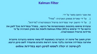 Kalman Filter
‫ידי‬ ‫על‬ ‫נתאר‬ ‫החום‬ ‫אוגר‬ ‫את‬:
.1‫על‬‫האנרגיה‬ ‫ממאזן‬ ‫שארית‬ ‫ידי‬-"‫מודל‬"
.2‫הטמפרטורה‬ ‫פרופיל‬ ‫ממדידות‬ ‫ישיר‬ ‫חישוב‬ ‫ידי‬ ‫על‬-"‫מדידות‬."
‫שימוש‬ ‫ובעזרת‬‫הרעש‬ ‫של‬ ‫הסטטיסטיות‬ ‫בתכונות‬,‫את‬ ‫לסנן‬ ‫נוכל‬ ‫ובמדידות‬ ‫במודל‬
‫ב‬ ‫שימוש‬ ‫ידי‬ ‫על‬ ‫הרעש‬-Kalman Filter (KF)‫פי‬ ‫על‬ ‫האנרגיה‬ ‫מאזן‬ ‫את‬ ‫ולאמת‬
‫הטמפרטורה‬ ‫פרופיל‬ ‫מדידות‬.
‫זו‬ ‫שיטה‬ ‫של‬ ‫חשוב‬ ‫יתרון‬:‫באמצעות‬ ‫ההערכה‬KF‫מיטבית‬ ‫בהערכה‬ ‫שימוש‬ ‫עושה‬
‫הרעש‬ ‫סינון‬ ‫לשם‬ ‫מהעתיד‬ ‫נתונים‬ ‫דורשת‬ ‫ואינה‬ ‫בלבד‬ ‫אחרונה‬ ‫ובמדידה‬ ‫אחרונה‬.
‫לכן‬-‫במדידות‬ ‫רעש‬ ‫לסינון‬ ‫לשמש‬ ‫יכולה‬ ‫זו‬ ‫שיטה‬online
 