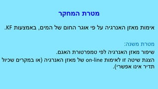 ‫המחקר‬ ‫מטרת‬
‫המים‬ ‫של‬ ‫החום‬ ‫אוגר‬ ‫פי‬ ‫על‬ ‫האנרגיה‬ ‫מאזן‬ ‫אימות‬,‫באמצעות‬KF.
‫משנה‬ ‫מטרת‬:
‫האגם‬ ‫טמפרטורת‬ ‫לפי‬ ‫האנרגיה‬ ‫מאזן‬ ‫שיפור‬.
‫לאימות‬ ‫זו‬ ‫שיטה‬ ‫הצגת‬on-line‫האנרגיה‬ ‫מאזן‬ ‫של‬(‫שכיול‬ ‫במקרים‬ ‫או‬
‫אפשרי‬ ‫אינו‬ ‫תדיר‬.)
 