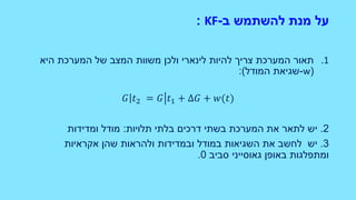 ‫ב‬ ‫להשתמש‬ ‫מנת‬ ‫על‬-KF:
.1‫היא‬ ‫המערכת‬ ‫של‬ ‫המצב‬ ‫משוות‬ ‫ולכן‬ ‫לינארי‬ ‫להיות‬ ‫צריך‬ ‫המערכת‬ ‫תאור‬
(w-‫המודל‬ ‫שגיאת‬:)
𝐺 𝑡2 = 𝐺 𝑡1 + Δ𝐺 + 𝑤(𝑡)
2.‫יש‬‫לתאר‬‫תלויות‬ ‫בלתי‬ ‫דרכים‬ ‫בשתי‬ ‫המערכת‬ ‫את‬:‫ומדידות‬ ‫מודל‬
3.‫יש‬‫במודל‬ ‫השגיאות‬ ‫את‬ ‫לחשב‬‫ובמדידות‬‫אקראיות‬ ‫שהן‬ ‫ולהראות‬
‫באופן‬ ‫ומתפלגות‬‫גאוסייני‬‫סביב‬0.
 