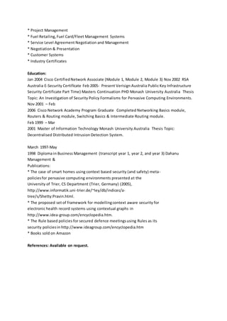 * Project Management
* Fuel Retailing,Fuel Card/Fleet Management Systems
* Service Level Agreement Negotiation and Management
* Negotiation & Presentation
* Customer Systems
* Industry Certificates
Education:
Jan 2004 Cisco CertifiedNetwork Associate (Module 1, Module 2, Module 3) Nov 2002 RSA
Australia E-Security Certifícate Feb 2005- Present Verisign Australia Public Key Infrastructure
Security Certificate Part Time) Masters Continuation PHD Monash University Australia Thesis
Topic: An Investigation of Security Policy Formalisms for Pervasive Computing Environments.
Nov 2001 – Feb
2006 Cisco Network Academy Program Graduate Completed Networking Basics module,
Routers & Routing module, Switching Basics & Intermediate Routing module.
Feb 1999 – Mar
2001 Master of Information Technology Monash University Australia Thesis Topic:
Decentralised Distributed Intrusion Detection System.
March 1997-May
1998 Diploma in Business Management (transcript year 1, year 2, and year 3) Dahanu
Management &
Publications:
* The case of smart homes using context based security (and safety) meta-
policiesfor pervasive computing environments presented at the
University of Trier, CS Department (Trier, Germany) (2005),
http://www.informatik.uni-trier.de/~ley/db/indices/a-
tree/s/Shetty:Pravin.html.
* The proposed set of framework for modellingcontext aware security for
electronic health record systems using contextual graphs in
http://www.idea-group.com/encyclopedia.htm.
* The Rule based policies for secured defence meetingsusing Rules as its
security policiesin http://www.ideagroup.com/encyclopedia.htm
* Books sold on Amazon
References: Available on request.
 