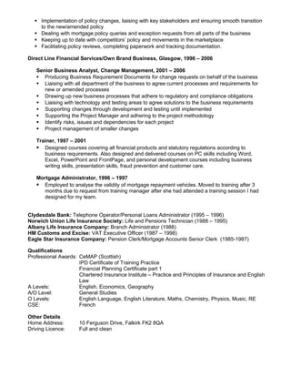  Implementation of policy changes, liaising with key stakeholders and ensuring smooth transition
to the new/amended policy
 Dealing with mortgage policy queries and exception requests from all parts of the business
 Keeping up to date with competitors’ policy and movements in the marketplace
 Facilitating policy reviews, completing paperwork and tracking documentation.
Direct Line Financial Services/Own Brand Business, Glasgow, 1996 – 2006
Senior Business Analyst, Change Management, 2001 – 2006
 Producing Business Requirement Documents for change requests on behalf of the business
 Liaising with all department of the business to agree current processes and requirements for
new or amended processes
 Drawing up new business processes that adhere to regulatory and compliance obligations
 Liaising with technology and testing areas to agree solutions to the business requirements
 Supporting changes through development and testing until implemented
 Supporting the Project Manager and adhering to the project methodology
 Identify risks, issues and dependencies for each project
 Project management of smaller changes
Trainer, 1997 – 2001
 Designed courses covering all financial products and statutory regulations according to
business requirements. Also designed and delivered courses on PC skills including Word,
Excel, PowerPoint and FrontPage, and personal development courses including business
writing skills, presentation skills, fraud prevention and customer care.
Mortgage Administrator, 1996 – 1997
 Employed to analyse the validity of mortgage repayment vehicles. Moved to training after 3
months due to request from training manager after she had attended a training session I had
designed for my team.
Clydesdale Bank: Telephone Operator/Personal Loans Administrator (1995 – 1996)
Norwich Union Life Insurance Society: Life and Pensions Technician (1988 – 1995)
Albany Life Insurance Company: Branch Administrator (1988)
HM Customs and Excise: VAT Executive Officer (1987 – 1998)
Eagle Star Insurance Company: Pension Clerk/Mortgage Accounts Senior Clerk (1985-1987)
Qualifications
Professional Awards: CeMAP (Scottish)
IPD Certificate of Training Practice
Financial Planning Certificate part 1
Chartered Insurance Institute – Practice and Principles of Insurance and English
Law
A Levels: English, Economics, Geography
A/O Level: General Studies
O Levels: English Language, English Literature, Maths, Chemistry, Physics, Music, RE
CSE: French
Other Details
Home Address: 10 Ferguson Drive, Falkirk FK2 8QA
Driving Licence: Full and clean
 