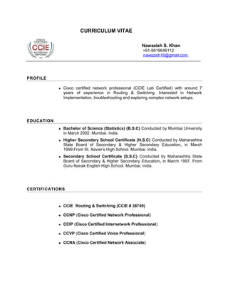 CURRICULUM VITAE
Nawazish S. Khan
+91-9819646112
nawazish16@gmail.com
PROFILE
 Cisco certified network professional (CCIE Lab Certified) with around 7
years of experience in Routing & Switching. Interested in Network
Implementation, troubleshooting and exploring complex network setups.
EDUCATION
 Bachelor of Science (Statistics) (B.S.C) Conducted by Mumbai University
in March 2002. Mumbai. India.
 Higher Secondary School Certificate (H.S.C) Conducted by Maharashtra
State Board of Secondary & Higher Secondary Education, in March
1999.From St. Xavier’s High School. Mumbai. India.
 Secondary School Certificate (S.S.C) Conducted by Maharashtra State
Board of Secondary & Higher Secondary Education, in March 1997. From
Guru Nanak English High School. Mumbai. India.
CERTIFICATIONS
 CCIE Routing & Switching (CCIE # 38749)
 CCNP (Cisco Certified Network Professional)
 CCIP (Cisco Certified Internetwork Professional)
 CCVP (Cisco Certified Voice Professional)
 CCNA (Cisco Certified Network Associate)
 