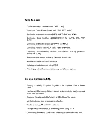 Tulip Telecom
 Trouble shooting of network issues (WAN / LAN).
 Working on Cisco Routers (1800, 2600, 3700, 7200 Series).
 Configuring and trouble shooting EIGRP, OSPF, BGP and MPLS.
 Configuring Cisco Switches (2950/2960/3750) for VLANS, STP, VTP,
SNMP.
 Configuring and trouble shooting of IPVPN and MPLS.
 Configuring Failover with IPSLA Track, HSRP and VRRP.
 Configuring and Maintaining Routers and Switches (IOS up gradation,
Access-list, VLAN).
 Worked on other vendor routers eg – Huawei, Maipu, Dax.
 Network monitoring through solar winds
 Updating network document using VISIO.
 Following up with different teams internally and different regions.
Mid-day Multimedia LTD.
 Working in capacity of System Engineer in the corporate office at Lower
Parel.
 Handling and Maintaining (Network as well as Administrator level) a network
of 300 plus computers.
 Resolving the calls related to Network and Desktop of the users.
 Monitoring leased lines for errors and reliability.
 Trouble shooting LAN and WAN problems.
 Taking Backup of Router’s IOS and Configuration using TFTP.
 Coordinating with MTNL / Airtel / Tata for testing & uptime of leased lines.
 