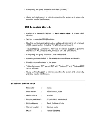  Configuring and giving support to Mail client (Outlook).
 Giving technical support to minimize downtime for system and network by
providing regular Maintenance.
CMS Computers Limited.
 Posted as a Resident Engineer. In ABN AMRO BANK. At Lower Parel,
Mumbai
 Worked in capacity of FMS Engineer.
 Handling and Maintaining (Network as well as Administrator level) a network
of 350 plus computers (Including Thirty Nine Internal Servers).
 Troubleshooting, Maintenance, Hardware & Software Support on platforms
like Windows XP, Windows 2000, Windows NT 4.0 & Citrix Clients.
 Configuring and giving support to Lotus notes clients.
 Resolving the calls related to the desktop and the network of the users.
 Resolving the calls related to the server.
 Taking backup on DAT as well DLT with Windows NT and Windows 2000
server software.
 Giving technical support to minimize downtime for system and network by
providing regular Maintenance.
PERSONAL INFORMATION
 Nationality : Indian
 Date of Birth : 16 December, 1981
 Marital Status : Married
 Languages Known : English, Hindi and Marathi
 Driving License : Saudi Arabia and India
 Current Location : Mumbai, India
 Mobile : +91-9819646112
 