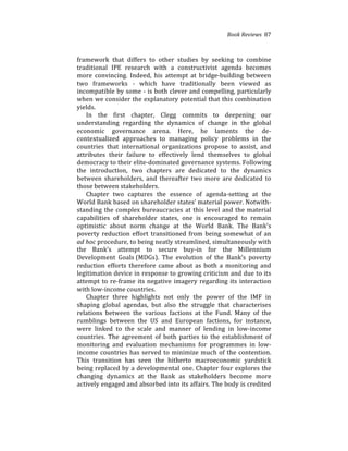 Book(Reviews((87
framework% that% differs% to% other% studies% by% seeking% to% combine%
traditional% IPE% research% with% a% constructivist% agenda% becomes%
more% convincing.% Indeed,% his% attempt% at% bridge4building% between%
two% frameworks% 4% which% have% traditionally% been% viewed% as%
incompatible%by%some%4%is%both%clever%and%compelling,%particularly%
when%we%consider%the%explanatory%potential%that%this%combination%
yields.%%
In% the% first% chapter,% Clegg% commits% to% deepening% our%
understanding% regarding% the% dynamics% of% change% in% the% global%
economic% governance% arena.% Here,% he% laments% the% de4
contextualized% approaches% to% managing% policy% problems% in% the%
countries% that% international% organizations% propose% to% assist,% and%
attributes% their% failure% to% effectively% lend% themselves% to% global%
democracy%to%their%elite4dominated%governance%systems.%Following%
the% introduction,% two% chapters% are% dedicated% to% the% dynamics%
between% shareholders,% and% thereafter% two% more% are% dedicated% to%
those%between%stakeholders.%%
Chapter% two% captures% the% essence% of% agenda4setting% at% the%
World%Bank%based%on%shareholder%states’%material%power.%Notwith4
standing%the%complex%bureaucracies%at%this%level%and%the%material%
capabilities% of% shareholder% states,% one% is% encouraged% to% remain%
optimistic% about% norm% change% at% the% World% Bank.% The% Bank’s%
poverty% reduction% effort% transitioned% from% being% somewhat% of% an%
ad(hoc%procedure,%to%being%neatly%streamlined,%simultaneously%with%
the% Bank’s% attempt% to% secure% buy4in% for% the% Millennium%
Development% Goals%(MDGs).% The% evolution% of% the% Bank’s% poverty%
reduction% efforts% therefore% came% about% as% both% a% monitoring% and%
legitimation%device%in%response%to%growing%criticism%and%due%to%its%
attempt%to%re4frame%its%negative%imagery%regarding%its%interaction%
with%low4income%countries.%% %
Chapter% three% highlights% not% only% the% power% of% the% IMF% in%
shaping% global% agendas,% but% also% the% struggle% that% characterises%
relations% between% the% various% factions% at% the% Fund.% Many% of% the%
rumblings% between% the% US% and% European% factions,% for% instance,%
were% linked% to% the% scale% and% manner% of% lending% in% low4income%
countries.% The% agreement% of% both% parties% to% the% establishment% of%
monitoring% and% evaluation% mechanisms% for% programmes% in% low4
income%countries%has%served%to%minimize%much%of%the%contention.%
This% transition% has% seen% the% hitherto% macroeconomic% yardstick%
being%replaced%by%a%developmental%one.%Chapter%four%explores%the%
changing% dynamics% at% the% Bank% as% stakeholders% become% more%
actively%engaged%and%absorbed%into%its%affairs.%The%body%is%credited%
 