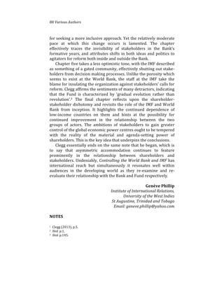 88%Various(Authors
for%seeking%a%more%inclusive%approach.%Yet%the%relatively%moderate%
pace% at% which% this% change% occurs% is% lamented.% The% chapter%
effectively% traces% the% invisibility% of% stakeholders% in% the% Bank’s%
formative%years,%and%attributes%shifts%in%both%ideas%and%politics%to%
agitators%for%reform%both%inside%and%outside%the%Bank.%%
Chapter%five%takes%a%less%optimistic%tone,%with%the%IMF%described%
as%something%of%a%gated%community,%effectively%shutting%out%stake4
holders%from%decision%making%processes.%Unlike%the%porosity%which%
seems% to% exist% at% the% World% Bank,% the% staff% at% the% IMF% take% the%
blame%for%insulating%the%organization%against%stakeholders’%calls%for%
reform.%Clegg%affirms%the%sentiments%of%many%detractors,%indicating%
that% the% Fund% is% characterized% by% ‘gradual% evolution% rather% than%
revolution’.3% The% final% chapter% reflects% upon% the% shareholder4
stakeholder%dichotomy%and%revisits%the%role%of%the%IMF%and%World%
Bank% from% inception.% It% highlights% the% continued% dependence% of%
low4income% countries% on% them% and% hints% at% the% possibility% for%
continued% improvement% in% the% relationship% between% the% two%
groups% of% actors.% The% ambitions% of% stakeholders% to% gain% greater%
control%of%the%global%economic%power%centres%ought%to%be%tempered%
with% the% reality% of% the% material% and% agenda4setting% power% of%
shareholders.%This%is%the%key%idea%that%underpins%the%conclusions.%%
Clegg%essentially%ends%on%the%same%note%that%he%began,%which%is%
to% say% that% asymmetric% accommodation% continues% to% feature%
prominently% in% the% relationship% between% shareholders% and%
stakeholders.%Undeniably,%Controlling(the(World(Bank(and(IMF%has%
international% reach% but% simultaneously% it% resonates% well% within%
audiences% in% the% developing% world% as% they% re4examine% and% re4
evaluate%their%relationship%with%the%Bank%and%Fund%respectively.%%
%
Genève)Phillip))
Institute(of(International(Relations,((
University(of(the(West(Indies(
St(Augustine,(Trinidad(and(Tobago((
Email:(geneve.phillip@yahoo.com(
(
NOTES
1%%Clegg%(2013),%p.5.%
2%%Ibid.%p.1.%
3%%Ibid.(p.145.!
)
 