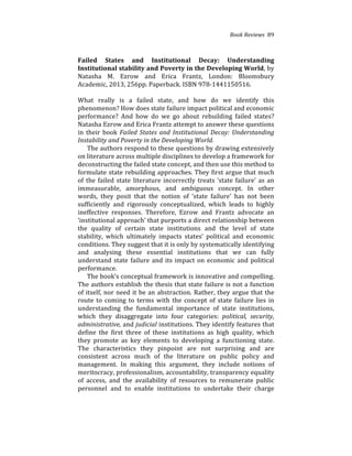 Book(Reviews((89
Failed) States) and) Institutional) Decay:) Understanding)
Institutional)stability)and)Poverty)in)the)Developing)World,%by%
Natasha% M.% Ezrow% and% Erica% Frantz,% London:% Bloomsbury%
Academic,%2013,%256pp.%Paperback.%ISBN%97841441150516.%
(
What% really% is% a% failed% state,% and% how% do% we% identify% this%
phenomenon?%How%does%state%failure%impact%political%and%economic%
performance?% And% how% do% we% go% about% rebuilding% failed% states?%
Natasha%Ezrow%and%Erica%Frantz%attempt%to%answer%these%questions%
in%their%book%Failed(States(and(Institutional(Decay:(Understanding(
Instability(and(Poverty(in(the(Developing(World.( ( (
The%authors%respond%to%these%questions%by%drawing%extensively%
on%literature%across%multiple%disciplines%to%develop%a%framework%for%
deconstructing%the%failed%state%concept,%and%then%use%this%method%to%
formulate%state%rebuilding%approaches.%They%first%argue%that%much%
of%the%failed%state%literature%incorrectly%treats%‘state%failure’%as%an%
immeasurable,% amorphous,% and% ambiguous% concept.% In% other%
words,% they% posit% that% the% notion% of% ‘state% failure’% has% not% been%
sufficiently% and% rigorously% conceptualized,% which% leads% to% highly%
ineffective% responses.% Therefore,% Ezrow% and% Frantz% advocate% an%
‘institutional%approach’%that%purports%a%direct%relationship%between%
the% quality% of% certain% state% institutions% and% the% level% of% state%
stability,% which% ultimately% impacts% states’% political% and% economic%
conditions.%They%suggest%that%it%is%only%by%systematically%identifying%
and% analysing% these% essential% institutions% that% we% can% fully%
understand%state%failure%and%its%impact%on%economic%and%political%
performance.%% %
The%book’s%conceptual%framework%is%innovative%and%compelling.%
The%authors%establish%the%thesis%that%state%failure%is%not%a%function%
of%itself,%nor%need%it%be%an%abstraction.%Rather,%they%argue%that%the%
route% to% coming% to% terms% with% the% concept% of% state% failure% lies% in%
understanding% the% fundamental% importance% of% state% institutions,%
which% they% disaggregate% into% four% categories:% political,( security,(
administrative,(and(judicial(institutions.%They%identify%features%that%
define% the% first% three% of% these% institutions% as% high% quality,% which%
they% promote% as% key% elements% to% developing% a% functioning% state.%
The% characteristics% they% pinpoint% are% not% surprising% and% are%
consistent% across% much% of% the% literature% on% public% policy% and%
management.% In% making% this% argument,% they% include% notions% of%
meritocracy,%professionalism,%accountability,%transparency%equality%
of% access,% and% the% availability% of% resources% to% remunerate% public%
personnel% and% to% enable% institutions% to% undertake% their% charge%
 