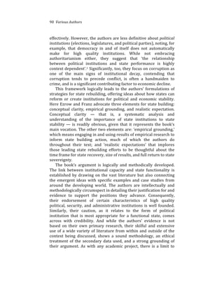 90%%Various%Authors
effectively.%However,%the%authors%are%less%definitive%about%political(
institutions%(elections,%legislatures,%and%political%parties),%noting,%for%
example,% that% democracy% in% and% of% itself% does% not% automatically%
make% for% high% quality% institutions.% While% not% embracing%
authoritarianism% either,% they% suggest% that% ‘the% relationship%
between% political% institutions% and% state% performance% is% highly%
context%dependent’.1%Significantly,%too,%they%focus%on%corruption%as%
one% of% the% main% signs% of% institutional% decay,% contending% that%
corruption% tends% to% precede% conflict,% is% often% a% handmaiden% to%
crime,%and%is%a%significant%contributing%factor%to%economic%decline.%% %
This% framework% logically% leads% to% the% authors’% formulations% of%
strategies%for%state%rebuilding,%offering%ideas%about%how%states%can%
reform% or% create% institutions% for% political% and% economic% stability.%
Here%Ezrow%and%Franz%advocate%three%elements%for%state%building:%
conceptual% clarity,% empirical% grounding,% and% realistic% expectation.%
Conceptual% clarity% —% that% is,% a% systematic% analysis% and%
understanding% of% the% importance% of% state% institutions% to% state%
stability%—%is%readily%obvious,%given%that%it%represents%the%book’s%
main%vocation.%The%other%two%elements%are:%‘empirical%grounding,’%
which%means%engaging%in%and%using%results%of%empirical%research%to%
inform% state% building% action,% much% of% which% the% authors% do%
throughout% their% text;% and% ‘realistic% expectations’% that% implores%
those% leading% state% rebuilding% efforts% to% be% thoughtful% about% the%
time%frame%for%state%recovery,%size%of%results,%and%full%return%to%state%
sovereignty.%%
The% book’s% argument% is% logically% and% methodically% developed.%
The% link% between% institutional% capacity% and% state% functionality% is%
established%by%drawing%on%the%vast%literature%but%also%connecting%
the% emergent% ideas% with% specific% examples% and% case% studies% from%
around% the% developing% world.% The% authors% are% intellectually% and%
methodologically%circumspect%in%detailing%their%justification%for%and%
evidence% to% support% the% positions% they% advance.% Consequently,%
their% endorsement% of% certain% characteristics% of% high% quality%
political,%security,%and%administrative%institutions%is%well%founded.%
Similarly,% their% caution,% as% it% relates% to% the% form% of% political%
institution% that% is% most% appropriate% for% a% functional% state,% comes%
across% with% credibility.% And% while% the% authors’% evidence% is% not%
based% on% their% own% primary% research,% their% skilful% and% extensive%
use%of%a%wide%variety%of%literature%from%within%and%outside%of%the%
context% being% discussed,% shows% a% sound% methodology,% an% ethical%
treatment% of% the% secondary% data% used,% and% a% strong% grounding% of%
their% argument.% As% with% any% academic% project,% there% is% a% limit% to%
 