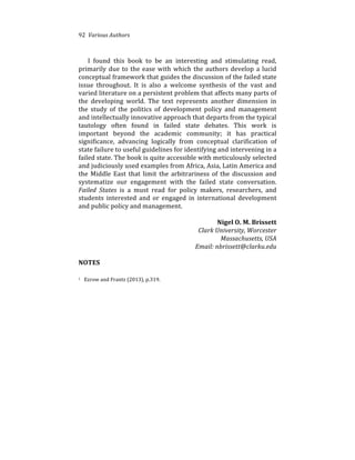 92%%Various%Authors
I% found% this% book% to% be% an% interesting% and% stimulating% read,%
primarily%due%to%the%ease%with%which%the%authors%develop%a%lucid%
conceptual%framework%that%guides%the%discussion%of%the%failed%state%
issue% throughout.% It% is% also% a% welcome% synthesis% of% the% vast% and%
varied%literature%on%a%persistent%problem%that%affects%many%parts%of%
the% developing% world.% The% text% represents% another% dimension% in%
the% study% of% the% politics% of% development% policy% and% management%
and%intellectually%innovative%approach%that%departs%from%the%typical%
tautology% often% found% in% failed% state% debates.% This% work% is%
important% beyond% the% academic% community;% it% has% practical%
significance,% advancing% logically% from% conceptual% clarification% of%
state%failure%to%useful%guidelines%for%identifying%and%intervening%in%a%
failed%state.%The%book%is%quite%accessible%with%meticulously%selected%
and%judiciously%used%examples%from%Africa,%Asia,%Latin%America%and%
the% Middle% East% that% limit% the% arbitrariness% of% the% discussion% and%
systematize% our% engagement% with% the% failed% state% conversation.%
Failed( States% is% a% must% read% for% policy% makers,% researchers,% and%
students% interested% and% or% engaged% in% international% development%
and%public%policy%and%management.%%
%
Nigel)O.)M.)Brissett)
Clark(University,(Worcester(
Massachusetts,(USA(
Email:(nbrissett@clarku.edu(
(
NOTES)
1%%%Ezrow%and%Frantz%(2013),%p.319.%
 