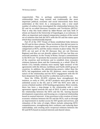 78%Various(Authors
respectively).% This% is% perhaps% understandable% as% these%
relationships% have% long% existed% and% traditionally% the% most%
important% political,% economic% and% social% interactions% have% been%
undertaken% at% this% level.% As% a% consequence,% only% a% very% small%
number%of%authors%have%investigated%the%relationship%between%the%
EU% and% its% so4called% Overseas% Countries% and% Territories% (OCTs).2%
That% is% why% this% book% edited% by% Adler4Nissen% and% Gad,% both% of%
whom%are%based%at%the%University%of%Copenhagen,%is%so%welcome.%It%
offers%an%important%and%original%comparative%analysis%of%the%varied%
set%of%relations%that%link%the%OCTs%with%the%EU%and%the%states%upon%
which%they%constitutionally%depend.%
Part%IV%of%the%1957%Treaty%of%Rome%established%links%between%
the%EU%and%its%then%colonies.%Those%territories%that%did%not%move%to%
independence%stayed%under%the%provisions%of%Part%IV%and%became%
categorised%as%OCTs,%and%this%status%remains%in%place%today.%The%25%
OCTs% are% not% part% of% the% EU% (because% they% are% not% Overseas%
Regions)%and%thus%are%not%directly%subject%to%EU%law,%but%they%are%
associate%members.%In%the%Treaty%of%Rome,%Europe’s%commitments%
to%the%OCTs%are:%‘To%promote%the%economic%and%social%development%
of% the% countries% and% territories% and% to% establish% close% economic%
relations%between%them%and%the%Community%as%a%whole’%(Part%IV,%
Article% 131).% Initially% relations% were% mainly% ‘light% versions’%of%the%
agreements%with%the%African,%Caribbean%and%Pacific%(ACP)%group%of%
countries.% In% addition,% the% administering% powers,% rather% than% the%
OCTs,% led% negotiations% with% the% EU.% However,% more% recently% the%
nature%of%the%relationship%and%the%OCTs’%engagement%with%the%EU%
have%deepened;%thus%the%need%for%a%collection%such%as%this%one.%
Since% the% 1990s,% EU4OTC% relations% have% strengthened.% For%
instance,% as% early% as% 1991,% all% OCT% products% were% given% free% and%
unlimited% access% to% the% EU,% and% in% 1997% the% OCTs% were% able% to%
access%a%limited%number%of%EU%funding%programmes.%More%recently,%
there% has% been% a% step4change% in% the% relationship% with% a% new%
agreement%signed%towards%the%end%of%2013.%It%aims%to%modernise%
the% relationship% between% the% OCTs% and% the% EU,% ‘moving% beyond%
development%cooperation%and%focusing%on%a%reciprocal%relationship%
based%on%mutual%interests’.%A%key%provision%is%the%creation%of%closer%
economic%relations%between%the%EU%and%the%OCTs,%such%as%through%
an%improvement%in%market%access%for%OCT%goods%and%services,%and%
relaxation% of% the% rules% of% origin.% Others% include% enhancing% OCTs’%
competitiveness;%strengthening%their%resilience%and%reducing%their%
vulnerability;%and%creating%more%reciprocal%relations%between%the%
EU%and%OCTs%based%on%mutual%interests%and%shared%values.%%
 