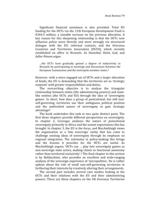 Book(Reviews(79
Significant% financial% assistance% is% also% provided.% Total% EU%
funding%for%the%OCTs%via%the%11th%European%Development%Fund%is%
€364.5% million;% a% sizeable% increase% on% the% previous% allocation.% A%
key% reason% for% this% deepening% relationship% is% that% the% OCTs% now%
influence% policy% more% directly% and% more% strongly% via% structured%
dialogue% with% the% EU,% informal% contacts,% and% the% Overseas%
Countries% and% Territories% Association% (OCTA),% which% recently%
established% an% office% in% Brussels.% As% Hannibal,% Holst,% Gad,% and%
Adler4Nissen%argue%%
%
…the% OCTs% have% gradually% gained% a% degree% of% subjectivity% in%
Brussels%by%participating%in%meetings%and%discussions%between%the%
European%Commission%and%the%metropole%member%states.3%%
%
However,%with%a%more%engaged%set%of%OCTs%and%a%larger%allocation%
of%funds,%the%EU%is%demanding%that%the%territories%act%as%‘strategic%
outposts’%with%greater%responsibilities%and%duties.%
The% overarching% objective% is% to% analyse% the% triangular%
relationship%between%states%(the%administering%powers)%and%state4
like% entities% (the% OCTs% and% EU)% through% the% idea% of% ‘sovereignty%
games’.% In% short,% how% does% a% group% of% postcolonial,% but% still% non4
self4governing,% territories% use% their% ambiguous% political% position%
and% the% ambivalent% nature% of% sovereignty% to% gain% strategic%
advantage?%%
The%book%undertakes%this%task%in%two%quite%distinct%parts.%The%
first%three%chapters%provide%different%perspectives%on%sovereignty.%
In% chapter% 2,% Grovogui% analyses% the% nature% of% postcolonial%
sovereignty%primarily%in%Africa%and%the%unmet%expectations%this%has%
brought.%In%chapter%3,%the%EU%is%the%focus,%and%MacAmhlaigh%views%
the% organisation% as% a% ‘late% sovereign’% entity% that% has% come% to%
challenge% existing% ideas% of% sovereignty% through% its% emphasis% on%
regional% integration.% The% autonomy% in% policy4making% this% brings%
and% the% lessons% it% provides% for% the% OCTs% are% useful.% As%
MacAmhlaigh%argues,%‘OCTs%can%…%play%late%sovereignty%games%as%
non4sovereign%state%actors,%making%claims%to%functional%autonomy%
rather%than%territorial%exclusivity’.4%The%final%chapter%in%this%section%
is% by% Baldacchino,% who% provides% an% excellent% and% wide4ranging%
analysis%of%the%sovereign%experience%of%‘micropolities’.%He%is%rather%
upbeat% about% the% role% of% small% non4self4governing% territories% in%
furthering%their%interests%by%creatively%altering%their%arrangements.%
The% second% part% includes% several% case% studies% looking% at% the%
OCTs% and% their% relations% with% the% EU% and% their% administering%
powers.%There%are%three%chapters%on%the%UK%Overseas%Territories%
 