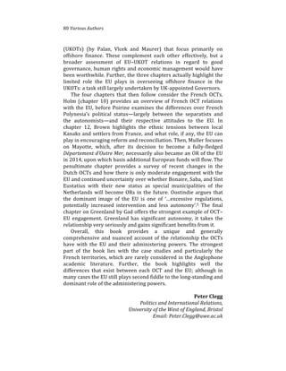 80%Various(Authors
(UKOTs)% (by% Palan,% Vlcek% and% Maurer)% that% focus% primarily% on%
offshore% finance.% These% complement% each% other% effectively,% but% a%
broader% assessment% of% EU–UKOT% relations% in% regard% to% good%
governance,%human%rights%and%economic%management%would%have%
been%worthwhile.%Further,%the%three%chapters%actually%highlight%the%
limited% role% the% EU% plays% in% overseeing% offshore% finance% in% the%
UKOTs:%a%task%still%largely%undertaken%by%UK4appointed%Governors.%%
The% four% chapters% that% then% follow% consider% the% French% OCTs.%
Holm%(chapter%10)%provides%an%overview%of%French%OCT%relations%
with%the%EU,%before%Poirine%examines%the%differences%over%French%
Polynesia’s% political% status—largely% between% the% separatists% and%
the% autonomists—and% their% respective% attitudes% to% the% EU.% In%
chapter% 12,% Brown% highlights% the% ethnic% tensions% between% local%
Kanaks%and%settlers%from%France,%and%what%role,%if%any,%the%EU%can%
play%in%encouraging%reform%and%reconciliation.%Then,%Muller%focuses%
on% Mayotte,% which,% after% its% decision% to% become% a% fully4fledged%
Département(d’Outre(Mer,%necessarily%also%became%an%OR%of%the%EU%
in%2014,%upon%which%basis%additional%European%funds%will%flow.%The%
penultimate% chapter% provides% a% survey% of% recent% changes% in% the%
Dutch%OCTs%and%how%there%is%only%moderate%engagement%with%the%
EU%and%continued%uncertainty%over%whether%Bonaire,%Saba,%and%Sint%
Eustatius% with% their% new% status% as% special% municipalities% of% the%
Netherlands%will%become%ORs%in%the%future.%Oostindie%argues%that%
the% dominant% image% of% the% EU% is% one% of% ‘…excessive% regulations,%
potentially% increased% intervention% and% less% autonomy’.5% The% final%
chapter%on%Greenland%by%Gad%offers%the%strongest%example%of%OCT–
EU% engagement.% Greenland% has% significant% autonomy,% it% takes% the%
relationship%very%seriously%and%gains%significant%benefits%from%it.%
Overall,% this% book% provides% a% unique% and% generally%
comprehensive%and%nuanced%account%of%the%relationship%the%OCTs%
have% with% the% EU% and% their% administering% powers.% The% strongest%
part% of% the% book% lies% with% the% case% studies% and% particularly% the%
French%territories,%which%are%rarely%considered%in%the%Anglophone%
academic% literature.% Further,% the% book% highlights% well% the%
differences% that% exist% between% each% OCT% and% the% EU;% although% in%
many%cases%the%EU%still%plays%second%fiddle%to%the%long4standing%and%
dominant%role%of%the%administering%powers.%
%
Peter)Clegg)
Politics(and(International(Relations,(
University(of(the(West(of(England,(Bristol(
Email:(Peter.Clegg@uwe.ac.uk(
 