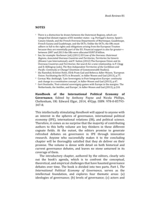 Book(Reviews(81
NOTES
1%%%There%is%a%distinction%be%drawn%between%the%Outermost%Regions,%which%are%
integral%but%distant%regions%of%EU%member%states%4%e.g.%Portugal’s%Azores,%Spain’s%
Canary%Islands,%and%the%French%Overseas%Departments%of%Martinique,%Guadeloupe,%
French%Guiana%and%Guadeloupe,%and%the%OCTs.%Unlike%the%OCTs,%the%ORs%must%
adhere%in%full%to%the%rights%and%obligations%arising%from%the%European%Treaties%
because%they%are%essentially%part%of%the%EU.%Financial%support%is%also%far%greater—
between%2007%and%2013%the%ORs%were%allocated%EUR7.8%billion.%
2%%%See,%for%example:%Kochenov%(ed.)%(2011)%EU(Law(of(the(Overseas:(Outermost(
Regions,(Associated(Overseas(Countries(and(Territories,(Territories(Sui(Generis%
(Kluwer%Law%International);%and%P.%Sutton%(2012)%The%European%Union%and%its%
Overseas%Countries%and%Territories:%the%search%for%a%new%relationship,%in%P.%Clegg%
and%D.%Killingray%(eds),%The(NonUIndependent(Territories(of(the(Caribbean(and(
Pacific:(Continuity(or(Change?%(Institute%of%Commonwealth%Studies).%
3%%%Ida%Hannibal,%Kristine%Holst,%Ulrik%Pram%Gad%and%Rebecca%Adler4Nissen,%‘European%
Union:%Facilitating%the%OCTs%in%Brussels’,%in%Adler%Nissen%and%Gad%(2013),%p.77.%
4%%%Cormac%Mac%Amhlaigh,%‘Late%Sovereignty%in%Post4Integration%Europe:%continuity%
and%change%in%a%constitutive%concept’,%in%Adler4Nissen%and%Gad%(2013),%p.47.%
5%%%Gert%Oostindie,%‘Post4colonial%sovereignty%games%with%Europe%in%the%margins:%The%
Netherlands,%the%Antilles,%and%Europe’,%in%Adler4Nissen%and%Gad%(2013),%p.210.!
%
Handbook) of) the) International) Political) Economy) of)
Governance,% Edited% by% Anthony% Payne% and% Nicola% Phillips,%
Cheltenham,%UK:%Edward%Elgar,%2014,%492pp.%ISBN:%978404857934
34748.%
%
This%intellectually%stimulating%Handbook%will%appeal%to%anyone%with%
an% interest% in% the% spheres% of% governance,% international% political%
economy% (IPE),% international% relations% (IR),% and% political% science.%
Therefore,%it%comes%as%no%surprise%that%the%majority%of%contributing%
authors% to% this% hefty% volume% are% key% thinkers% in% these% different%
cognate% fields.% At% the% outset,% the% editors% promise% to% generate%
refreshed% debates% on% governance% in% IPE% through% innovative%
research.% Anyone% who% successfully% makes% it% to% the% concluding%
chapter% will% be% thoroughly% satisfied% that% they% do% deliver% on% their%
promise.% The% volume% is% dense% with% detail% on% both% historical% and%
current% governance% debates,% and% leaves% no% stone% unturned% in% its%
coverage%of%them.%%
% The%introductory%chapter,%authored%by%the%editors,%clearly%sets%
out% the% book’s% agenda,% which% is% to% confront% the% conceptual,%
theoretical,%and%empirical%challenges%that%have%haunted%governance%
debates%over%time.%The%book%is%divided%into%two%parts.%Part%I,%The(
International( Political( Economy( of( Governance,( serves% as% the%
intellectual% foundation,% and% explores% four% thematic% areas:% (a)%
ideologies%of%governance;%(b)%levels%of%governance;%(c)%actors%and%
 