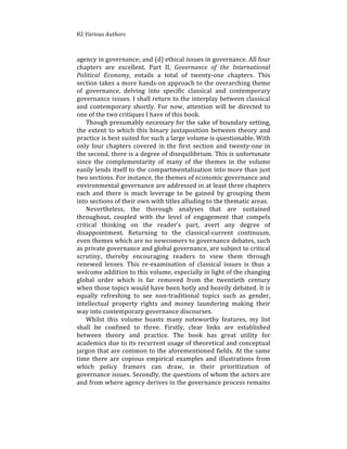 82%Various(Authors
agency%in%governance;%and%(d)%ethical%issues%in%governance.%All%four%
chapters% are% excellent.% Part% II,% Governance( of( the( International(
Political( Economy,% entails% a% total% of% twenty4one% chapters.% This%
section%takes%a%more%hands4on%approach%to%the%overarching%theme%
of% governance,% delving% into% specific% classical% and% contemporary%
governance%issues.%I%shall%return%to%the%interplay%between%classical%
and% contemporary% shortly.% For% now,% attention% will% be% directed% to%
one%of%the%two%critiques%I%have%of%this%book.%%
Though%presumably%necessary%for%the%sake%of%boundary%setting,%
the%extent%to%which%this%binary%juxtaposition%between%theory%and%
practice%is%best%suited%for%such%a%large%volume%is%questionable.%With%
only%four%chapters%covered%in%the%first%section%and%twenty4one%in%
the%second,%there%is%a%degree%of%disequilibrium.%This%is%unfortunate%
since% the% complementarity% of% many% of% the% themes% in% the% volume%
easily%lends%itself%to%the%compartmentalization%into%more%than%just%
two%sections.%For%instance,%the%themes%of%economic%governance%and%
environmental%governance%are%addressed%in%at%least%three%chapters%
each% and% there% is% much% leverage% to% be% gained% by% grouping% them%
into%sections%of%their%own%with%titles%alluding%to%the%thematic%areas.%
Nevertheless,% the% thorough% analyses% that% are% sustained%
throughout,% coupled% with% the% level% of% engagement% that% compels%
critical% thinking% on% the% reader’s% part,% avert% any% degree% of%
disappointment.% Returning% to% the% classical4current% continuum,%
even%themes%which%are%no%newcomers%to%governance%debates,%such%
as%private%governance%and%global%governance,%are%subject%to%critical%
scrutiny,% thereby% encouraging% readers% to% view% them% through%
renewed% lenses.% This% re4examination% of% classical% issues% is% thus% a%
welcome%addition%to%this%volume,%especially%in%light%of%the%changing%
global% order% which% is% far% removed% from% the% twentieth% century%
when%those%topics%would%have%been%hotly%and%heavily%debated.%It%is%
equally% refreshing% to% see% non4traditional% topics% such% as% gender,%
intellectual% property% rights% and% money% laundering% making% their%
way%into%contemporary%governance%discourses.%%
Whilst% this% volume% boasts% many% noteworthy% features,% my% list%
shall% be% confined% to% three.% Firstly,% clear% links% are% established%
between% theory% and% practice.% The% book% has% great% utility% for%
academics%due%to%its%recurrent%usage%of%theoretical%and%conceptual%
jargon%that%are%common%to%the%aforementioned%fields.%At%the%same%
time% there% are% copious% empirical% examples% and% illustrations% from%
which% policy% framers% can% draw,% in% their% prioritization% of%
governance%issues.%Secondly,%the%questions%of%whom%the%actors%are%
and%from%where%agency%derives%in%the%governance%process%remains%
 