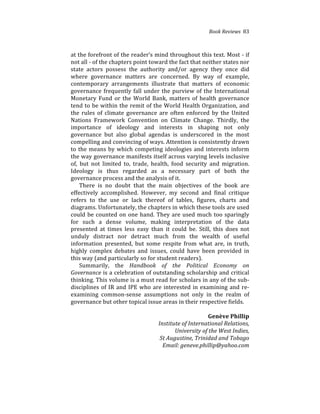 Book(Reviews((83
at%the%forefront%of%the%reader’s%mind%throughout%this%text.%Most%4%if%
not%all%4%of%the%chapters%point%toward%the%fact%that%neither%states%nor%
state% actors% possess% the% authority% and/or% agency% they% once% did%
where% governance% matters% are% concerned.% By% way% of% example,%
contemporary% arrangements% illustrate% that% matters% of% economic%
governance%frequently%fall%under%the%purview%of%the%International%
Monetary%Fund%or%the%World%Bank,%matters%of%health%governance%
tend%to%be%within%the%remit%of%the%World%Health%Organization,%and%
the% rules% of% climate% governance% are% often% enforced% by% the% United%
Nations% Framework% Convention% on% Climate% Change.% Thirdly,% the%
importance% of% ideology% and% interests% in% shaping% not% only%
governance% but% also% global% agendas% is% underscored% in% the% most%
compelling%and%convincing%of%ways.%Attention%is%consistently%drawn%
to%the%means%by%which%competing%ideologies%and%interests%inform%
the%way%governance%manifests%itself%across%varying%levels%inclusive%
of,% but% not% limited% to,% trade,% health,% food% security% and% migration.%
Ideology% is% thus% regarded% as% a% necessary% part% of% both% the%
governance%process%and%the%analysis%of%it.%
There% is% no% doubt% that% the% main% objectives% of% the% book% are%
effectively% accomplished.% However,% my% second% and% final% critique%
refers% to% the% use% or% lack% thereof% of% tables,% figures,% charts% and%
diagrams.%Unfortunately,%the%chapters%in%which%these%tools%are%used%
could%be%counted%on%one%hand.%They%are%used%much%too%sparingly%
for% such% a% dense% volume,% making% interpretation% of% the% data%
presented% at% times% less% easy% than% it% could% be.% Still,% this% does% not%
unduly% distract% nor% detract% much% from% the% wealth% of% useful%
information% presented,% but% some% respite% from% what% are,% in% truth,%
highly% complex% debates% and% issues,% could% have% been% provided% in%
this%way%(and%particularly%so%for%student%readers).%%
Summarily,% the% Handbook( of( the( Political( Economy( on(
Governance(is%a%celebration%of%outstanding%scholarship%and%critical%
thinking.%This%volume%is%a%must%read%for%scholars%in%any%of%the%sub4
disciplines%of%IR%and%IPE%who%are%interested%in%examining%and%re4
examining% common4sense% assumptions% not% only% in% the% realm% of%
governance%but%other%topical%issue%areas%in%their%respective%fields.%%
(
Genève)Phillip))
Institute(of(International(Relations,((
University(of(the(West(Indies,((
St(Augustine,(Trinidad(and(Tobago((
Email:(geneve.phillip@yahoo.com((
 