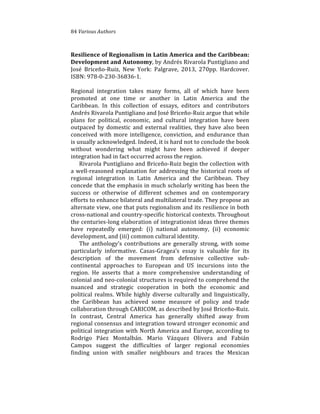 84%Various(Authors
Resilience)of)Regionalism)in)Latin)America)and)the)Caribbean:)
Development)and)Autonomy,%by%Andrés%Rivarola%Puntigliano%and%
José% Briceño4Ruiz,% New% York:% Palgrave,% 2013,% 270pp.% Hardcover.%
ISBN:%97840423043683641.%
%
Regional% integration% takes% many% forms,% all% of% which% have% been%
promoted% at% one% time% or% another% in% Latin% America% and% the%
Caribbean.% In% this% collection% of% essays,% editors% and% contributors%
Andrés%Rivarola%Puntigliano%and%José%Briceño4Ruiz%argue%that%while%
plans% for% political,% economic,% and% cultural% integration% have% been%
outpaced% by% domestic% and% external% realities,% they% have% also% been%
conceived%with%more%intelligence,%conviction,%and%endurance%than%
is%usually%acknowledged.%Indeed,%it%is%hard%not%to%conclude%the%book%
without% wondering% what% might% have% been% achieved% if% deeper%
integration%had%in%fact%occurred%across%the%region.%
Rivarola%Puntigliano%and%Briceño4Ruiz%begin%the%collection%with%
a%well4reasoned%explanation%for%addressing%the%historical%roots%of%
regional% integration% in% Latin% America% and% the% Caribbean.% They%
concede%that%the%emphasis%in%much%scholarly%writing%has%been%the%
success% or% otherwise% of% different% schemes% and% on% contemporary%
efforts%to%enhance%bilateral%and%multilateral%trade.%They%propose%an%
alternate%view,%one%that%puts%regionalism%and%its%resilience%in%both%
cross4national%and%country4specific%historical%contexts.%Throughout%
the%centuries4long%elaboration%of%integrationist%ideas%three%themes%
have% repeatedly% emerged:% (i)% national% autonomy,% (ii)% economic%
development,%and%(iii)%common%cultural%identity.%
The%anthology’s%contributions%are%generally%strong,%with%some%
particularly% informative.% Casas4Gragea’s% essay% is% valuable% for% its%
description% of% the% movement% from% defensive% collective% sub4
continental% approaches% to% European% and% US% incursions% into% the%
region.% He% asserts% that% a% more% comprehensive% understanding% of%
colonial%and%neo4colonial%structures%is%required%to%comprehend%the%
nuanced% and% strategic% cooperation% in% both% the% economic% and%
political%realms.%While%highly%diverse%culturally%and%linguistically,%
the% Caribbean% has% achieved% some% measure% of% policy% and% trade%
collaboration%through%CARICOM,%as%described%by%José%Briceño4Ruiz.%
In% contrast,% Central% America% has% generally% shifted% away% from%
regional%consensus%and%integration%toward%stronger%economic%and%
political%integration%with%North%America%and%Europe,%according%to%
Rodrigo% Páez% Montalbán.% Mario% Vázquez% Olivera% and% Fabián%
Campos% suggest% the% difficulties% of% larger% regional% economies%
finding% union% with% smaller% neighbours% and% traces% the% Mexican%
 