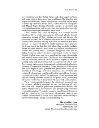 Book(Reviews((85
movement% towards% the% United% States% and% other% larger% partners,%
and% away% from% its% Latin% American% neighbours.% The% Brazilian% and%
Argentinian%efforts%to%enhance%integration,%described%respectively%
in% essays% by% Clodoaldo% Bueno% et( al.,% Andrés% Rivarola% Puntigliano%
and% Miguel% Ángel% Barrios,% chronicle% changes% in% domestic% and%
regional%policymaking%and%fortunes%that%have%diminished%even%the%
most%promising%of%agreements%like%MERCOSUR.%%
There% remain% two% areas% of% inquiry% that% deserve% further%
attention.% First,% while% emphasizing% historical% efforts% toward%
integration% instead% of% their% relative% successes% and% failures,% the%
editors%do%not%describe%in%sufficient%depth%the%worthy%outcomes%of%
collaboration,% however% fleeting.% We% know,% for% example,% that% brief%
periods% of% improved% bilateral% trade% relations% may% promote%
particular%industries%that%then%find%other,%often%multiple,%markets;%
formal%alliances,%however%short4term,%may%influence%diplomacy%in%
indirect% but% critical% arenas.% Moreover,% integration% need% not% be%
highly% formal% in% nature% for% these% meaningful% results% to% occur.%
Historic%trading%blocs%may%be%as%significant%as%more%intentionally%
and%formally%constructed%ones.%The%second%area%of%critique%is%the%
lack% of% sustained% attention% to% the% historical% origins% of% the% left4
leaning% trade% and% finance% bloc% that% has% emerged% of% late% in% Latin%
America%and%its%impact%on%both%regional%and%national%development%
patterns.%Whatever%one’s%views%of%Cuban,%Venezuelan,%Nicaraguan,%
and% other% regional% leftist% governments,% preferential% trade% in% oil,%
biomedical% technology,% and% other% resources% and% products% and%
enhanced% bilateral% and% multilateral% lending% and% aid% are% forms% of%
regional% integration.% Indeed,% the% extension% of% this% economic% and%
political% activity% to% other% nations% of% the% global% south,% particularly%
China,%has%contributed%to%a%decline%in%U.S.%trade%with%Latin%America.%%
These%criticisms%aside,%however,%the%collection%is%worthy%of%note%
for% focusing% scholarly% attention% on% the% contributions% of% Latin%
American% and% Caribbean% politicians,% governmental% leaders,% and%
public% intellectuals% to% the% discourse% and% policymaking% related% to%
regional%integration.%The%authors%make%a%valuable%contribution%as%
well% by% reminding% us% that% the% history% of% economic,% political% and%
cultural% collaboration% is% critical% to% an% enhanced% understanding% of%
current%relationships%among%nations%in%the%region.%
%
( ( Marietta)Morrissey)
( ( ( ( ( Montclair(State(University(
( ( ( ( ( Montclair,(NJ,(USA(
( ( ( ( Email:(Morrisseym@mail.montclair.edu(
 