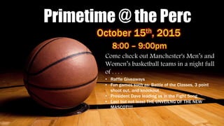 Primetime @ the Perc
Come check out Manchester's Men’s and
Women’s basketball teams in a night full
of . . . .
• Raffle Giveaways
• Fun games such as: Battle of the Classes, 3 point
shoot out, and knockout
• President Dave leading us in the Fight Song
• Last but not least THE UNVEILNG OF THE NEW
MASCOT!!!!
 