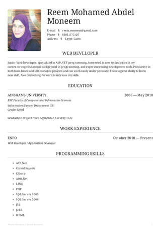 AINSHAMS UNIVERSITY 2006 — May 2010
ENPO October 2010 — Present
Reem Mohamed Abdel
Moneem
E-mail § reem.moneem@gmail.com
Phone § 01011373126
Address § Egypt -Cairo
WEB DEVELOPER
Junior Web Developer, specialized in ASP.NET programming, Interested in new technologies in my
career.strong educational background in programming, and experience using development tools, Productive in
bothteam-based and self-managed projects and can work easily under pressure, I have a great ability to learn
new stuff, Also I'm looking forward to increase my skills.
EDUCATION
BSC Faculty of Computer and Information Sciences
Information System Department (IS)
Grade: Good
Graduation Project: Web Application Security Tool
WORK EXPERIENCE
Web Developer / Application Developer
PROGRAMMING SKILLS
ASP.Net
Crystal Reports
CSharp
ADO.Net
LINQ
PHP
SQL Server 2005
SQL Server 2008
JSE
J2EE
HTML
Reem Mohamed Abdel Moneem 1
 