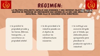 Se dio prioridad a la
industria pesada con
el objetivo de
construir las
infraestructuras
necesarias.
REGIMEN:
Se prohibió la
propiedad privada y
las tierras, fábricas,
transportes..., se
convirtieron en
propiedad estatal.
Se instituyó una
economía dirigida
por el Estado, que
elaboraba planes
quinquenales para
planificar la
producción agrícola e
industrial.
LA POLÍTICA ESTALINISTA IMPULSÓ UNA ECONOMÍA Y UNA SOCIEDAD COLECTIVAS, CON EL
OBJETIVO DE PROVOCAR UN CRECIMIENTO QUE HICIERA DE LA URSS UNA GRAN POTENCIA
INDUSTRIAL. PARA ELLO SE SIGUIERON ESTAS DIRECTRICES:
 