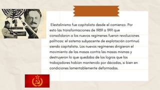 Elestalinismo fue capitalista desde el comienzo. Por
esto las transformaciones de 1989 a 1991 que
consolidaron a los nuevos regímenes fueron revoluciones
políticas: el sistema subyacente de explotación continuó
siendo capitalista. Los nuevos regímenes dirigieron el
movimiento de las masas contra las masas mismas y
destruyeron lo que quedaba de los logros que los
trabajadores habían mantenido por décadas, si bien en
condiciones lamentablemente deformadas.
 