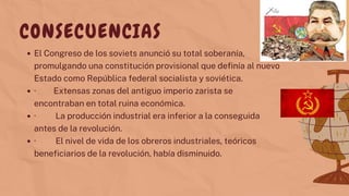 El Congreso de los soviets anunció su total soberanía,
promulgando una constitución provisional que definía al nuevo
Estado como República federal socialista y soviética.
· Extensas zonas del antiguo imperio zarista se
encontraban en total ruina económica.
· La producción industrial era inferior a la conseguida
antes de la revolución.
· El nivel de vida de los obreros industriales, teóricos
beneficiarios de la revolución, había disminuido.
CONSECUENCIAS
 