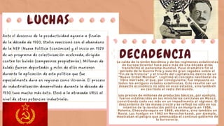 LUCHAS
Ante el descenso de la productividad agraria a finales
de la década de 1920, Stalin reaccionó con el abandono
de la NEP (Nueva Política Económica) y el inicio en 1929
de un programa de colectivización acelerada, dirigida
contra los kulaks (campesinos propietarios). Millones de
kulaks fueron deportados y miles de ellos murieron
durante la aplicación de esta política que fue
especialmente dura en regiones como Ucrania. El proceso
de industrialización desarrollado durante la década de
1930 tuvo mucho más éxito. Elevó a la atrasada URSS al
nivel de otras potencias industriales.
DECADENCIA
La caída de la Unión Soviética y de los regímenes estalinistas
de Europa Oriental hace poco más de una década atrás
transformó el panorama mundial. Puso dramático fin al
período de la Guerra Fría y suscitó gran regodeo sobre el
“fin de la historia” y el triunfo del capitalismo dentro de un
“Nuevo Orden Mundial”. Legitimó el concepto neoliberal de
libre mercado, el que, por consiguiente, fue impuesto en
todos los antiguos estados estalinistas. Esto resultó ser un
desastre económico no sólo en esos estados, sino también
en casi todo el resto del mundo.
Los precios de millones de productos básicos, por ejemplo,
fueron establecidos en los ministerios centrales en Moscú
convirtiendo cada vez más en un impedimento al régimen. El
descontento de las masas creció y se reflejó no sólo en los
intentos de la revolución política en Hungría en 1956,
Polonia, Checoslovaquia en 1968, etcétera, sino también en
Rusia. Las huelgas en 1962 en Novocherkassk, por ejemplo,
mostraban el peligro que amenazaba el continuo gobierno de
la burocracia.
 