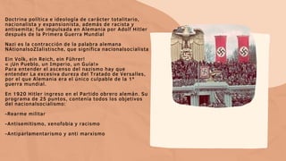 Doctrina política e ideología de carácter totalitario,
nacionalista y expansionista, además de racista y
antisemita; fue impulsada en Alemania por Adolf Hitler
después de la Primera Guerra Mundial
Nazi es la contracción de la palabra alemana
NAtionalsoZIalistische, que significa nacionalsocialista
Ein Volk, ein Reich, ein Führer!
« ¡Un Pueblo, un Imperio, un Guía!»
Para entender el ascenso del nazismo hay que
entender La excesiva dureza del Tratado de Versalles,
por el que Alemania era el único culpable de la 1ª
guerra mundial.
En 1920 Hitler ingreso en el Partido obrero alemán. Su
programa de 25 puntos, contenía todos los objetivos
del nacionalsocialismo:
-Rearme militar
-Antisemitismo, xenofobia y racismo
-Antiparlamentarismo y anti marxismo
 