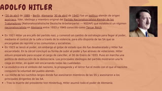 (20 de abril de 1889 – Berlín, Alemania; 30 de abril de 1945) fue un político alemán de origen
austriaco, líder, ideólogo y miembro original del Partido Nacionalsocialista Alemán de los
Trabajadores (Nationalsozialistische Deutsche Arbeiterpartei — NSDAP) que estableció un régimen
nacionalsocialista en Alemania entre 1933 y 1945 conocido como Tercer Reich.
En 1921 Hitler ya era jefe del partido nazi, y comenzó un cambio de estrategia para llegar al poder,
mediante el control de la calle a través de la violencia, para ello disponía de las SA que se
encargaban de reprimir a los comunistas y socialistas.
En 1923 se lanzó al poder, sin embargo el golpe de estado que dio fue desabaratado y Hitler fue
encarcelado. En la cárcel concluyó su forma de subir al poder y fue atreves de votaciones. Hitler
estuvo preparado para ocupar el cargo de canciller, el 30 de Enero de 1933. Puso en marcha una
política de destrucción de la democracia. Los principales ideólogos del partido mostraron una fe
ciega en Hitler, en quien ven encarnando todas las cualidades.
La esvástica era el símbolo del nazismo, la propaganda y el terror fue el modo con el que el nazismo
conquisto la voluntad del pueblo alemán.
-La noche de los cuchillos largos donde fue asesinaron miembros de las SS y asesinaron a los
principales dirigentes de las SA.
- Tras la muerte del presidente Von Hinderbug, Hitler asumió todo el poder de Alemania.
ADOLFO HITLER
 